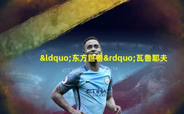 “东方巨兽”瓦鲁耶夫